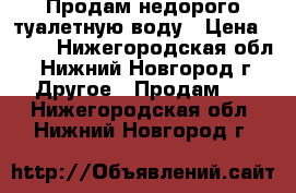 Продам недорого туалетную воду › Цена ­ 800 - Нижегородская обл., Нижний Новгород г. Другое » Продам   . Нижегородская обл.,Нижний Новгород г.